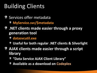 Building Clients Services offer metadata MyService.svc/$metadata .NET clients made easier through a proxy generation tool datasvcutil.exe Useful for both regular .NET clients & Silverlight AJAX clients made easier through a script library “ Data Service AJAX Client Library” Available as a download on  Codeplex 