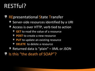 RESTful? RE presentational  S tate  T ransfer Server-side resources identified by a URI Access is over HTTP, verb tied to action GET   to read the value of a resource POST   to create a new resource PUT  to update an existing resource DELETE   to delete a resource Returned data is “plain” – XML or JSON Is this “the death of SOAP”? 
