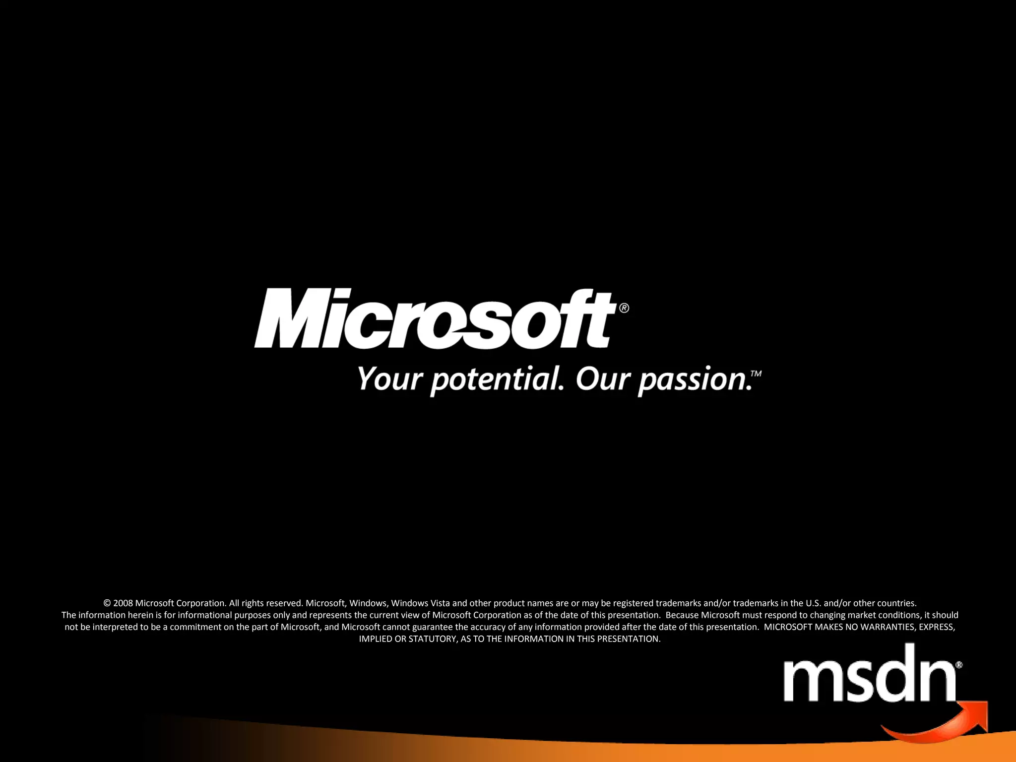 © 2008 Microsoft Corporation. All rights reserved. Microsoft, Windows, Windows Vista and other product names are or may be registered trademarks and/or trademarks in the U.S. and/or other countries. The information herein is for informational purposes only and represents the current view of Microsoft Corporation as of the date of this presentation.  Because Microsoft must respond to changing market conditions, it should not be interpreted to be a commitment on the part of Microsoft, and Microsoft cannot guarantee the accuracy of any information provided after the date of this presentation.  MICROSOFT MAKES NO WARRANTIES, EXPRESS, IMPLIED OR STATUTORY, AS TO THE INFORMATION IN THIS PRESENTATION. 