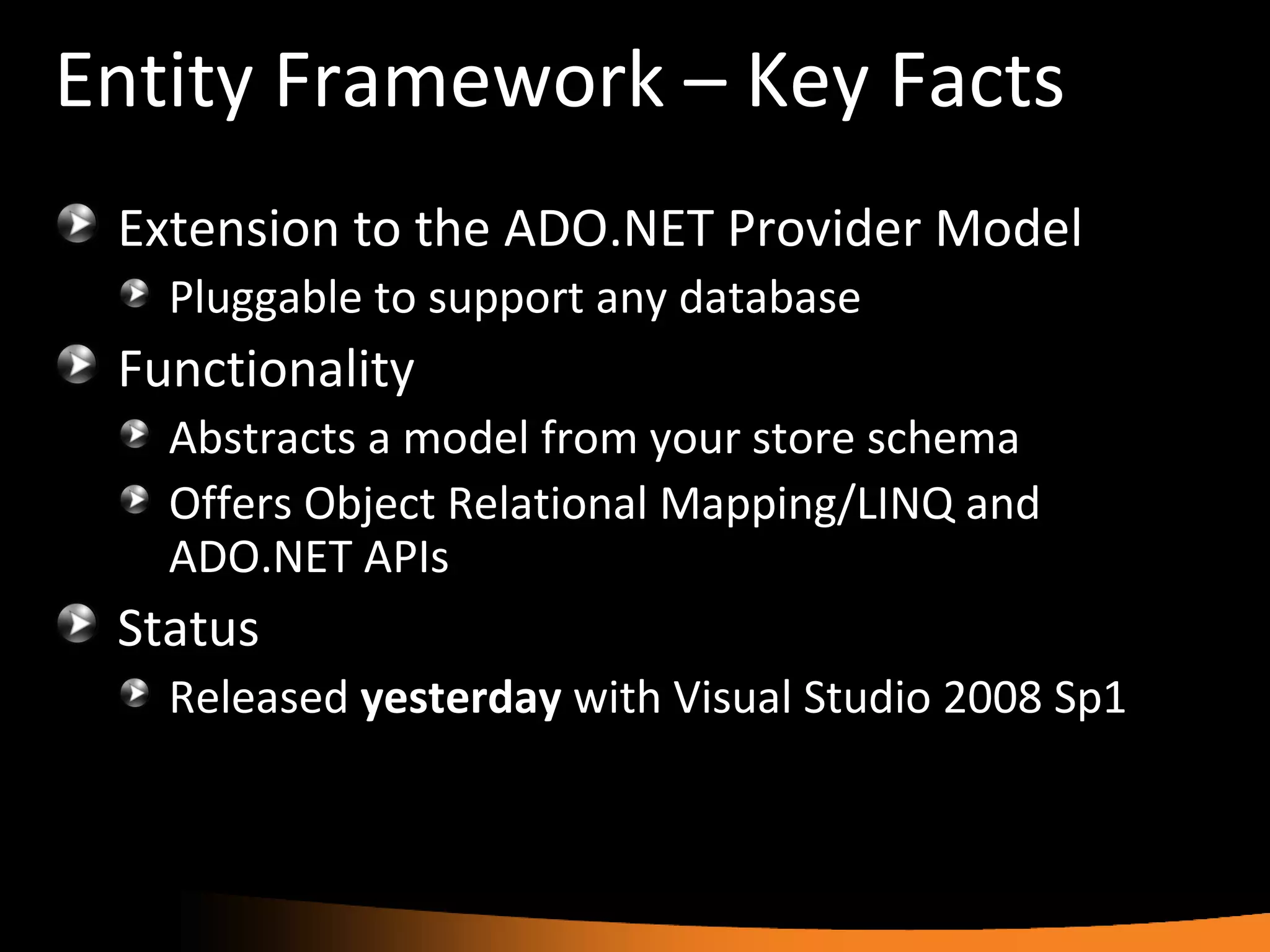 Entity Framework – Key Facts Extension to the ADO.NET Provider Model Pluggable to support any database Functionality Abstracts a model from your store schema Offers Object Relational Mapping/LINQ and ADO.NET APIs Status Released  yesterday  with Visual Studio 2008 Sp1 