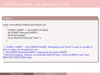 CLIENTsController: les opérations CRUD
Delete
public ActionResult DeleteConfirmed(int id)
{
CLIENT cLIENT = db.CLIENTs.Find(id);
db.CLIENTs.Remove(cLIENT);
db.SaveChanges();
return RedirectToAction(”Index”);
}
// CLIENT cLIENT = db.CLIENTs.Find(id): Récupération de l’entité à partir la variable id
dont la valeur est récupérée de l’url
// db.CLIENTs.Remove(cLIENT): suppression de l’entité cLIENT
//db.SaveChanges(): Execute la commande DELETE pour l’entité (cLIENT) avec l’état
DELETED (DELETED state)
Nouhaila Bensalah ADO.Net EF 33 / 85
 