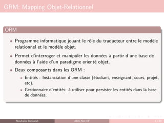 ORM: Mapping Objet-Relationnel
ORM
Programme informatique jouant le rôle du traducteur entre le modèle
relationnel et le modèle objet.
Permet d’interroger et manipuler les données à partir d’une base de
données à l’aide d’un paradigme orienté objet.
Deux composants dans les ORM :
Entités : Instanciation d’une classe (étudiant, enseignant, cours, projet,
etc).
Gestionnaire d’entités: à utiliser pour persister les entités dans la base
de données.
Nouhaila Bensalah ADO.Net EF 4 / 85
 