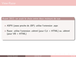 View-Razor
Avant 2012, on avait le choix entre deux moteurs de vue
ASPX (assez proche de JSP): utilise l’extension .aspx
Razor: utilise l’extension .cshtml (pour C# + HTML) ou .vbhtml
(pour VB + HTML)
Nouhaila Bensalah ADO.Net EF 65 / 85
 