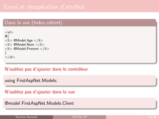 Envoi et récupération d’attribut
Dans la vue (Index.cshtml)
<ul>
@{
<li> @Model.Age </li>
<li> @Model.Nom </li>
<li> @Model.Prenom </li>
}
</ul>
N’oubliez pas d’ajouter dans le contrôleur
using FirstAspNet.Models;
N’oubliez pas d’ajouter dans la vue
@model FirstAspNet.Models.Client
Nouhaila Bensalah ADO.Net EF 85 / 85
 