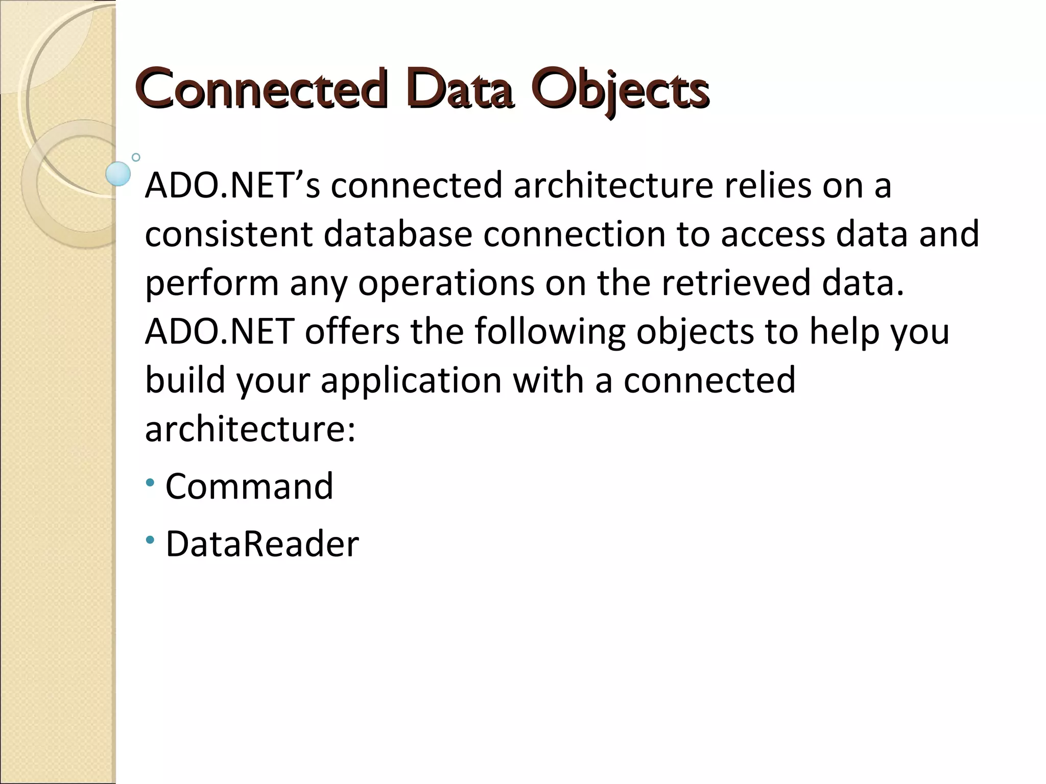 ConnectedConnected DataData ObjectsObjects
ADO.NET’s connected architecture relies on a
consistent database connection to access data and
perform any operations on the retrieved data.
ADO.NET offers the following objects to help you
build your application with a connected
architecture:
• Command
• DataReader
 