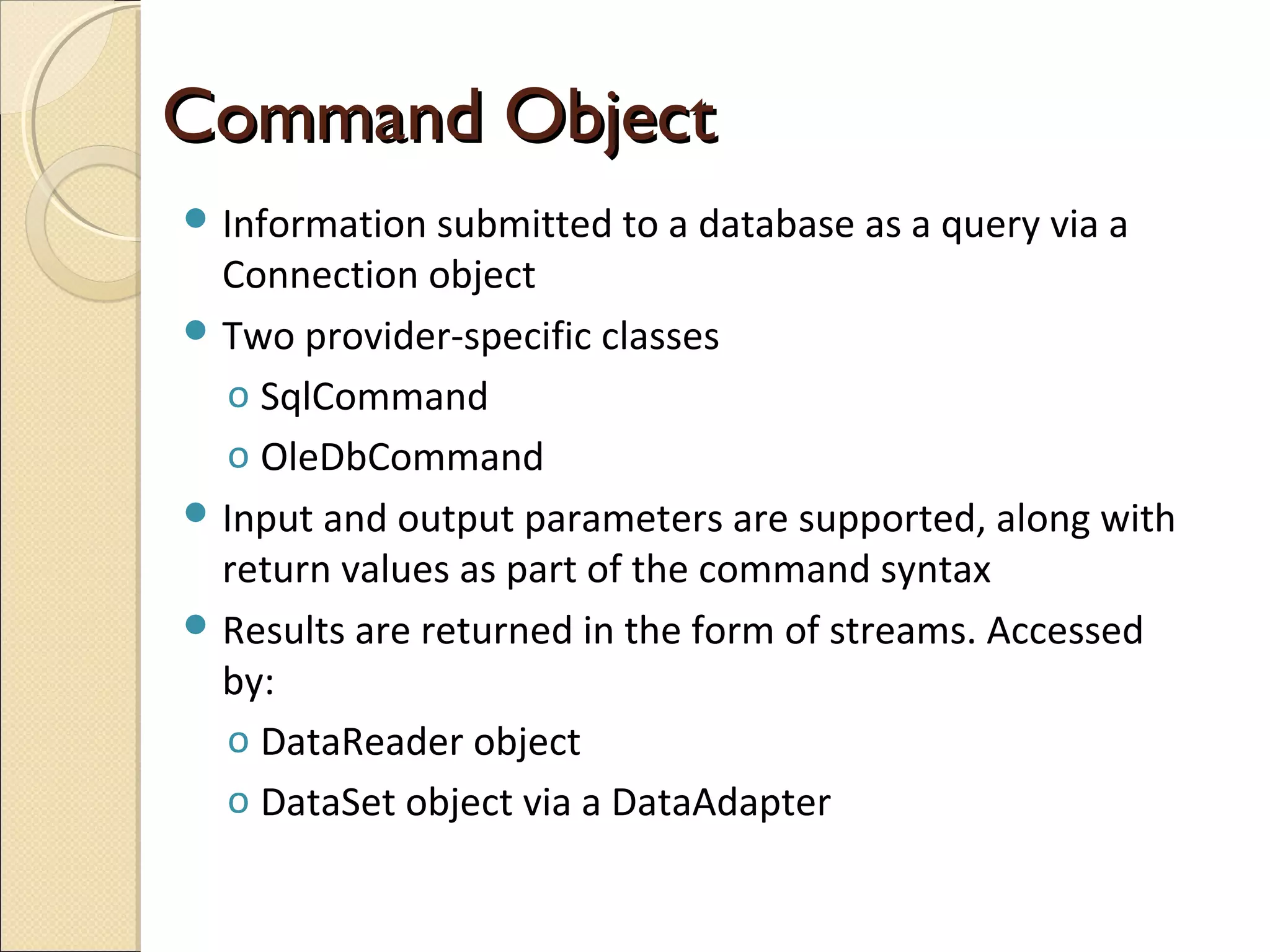 Command ObjectCommand Object
 Information submitted to a database as a query via a
Connection object
 Two provider-specific classes
o SqlCommand
o OleDbCommand
 Input and output parameters are supported, along with
return values as part of the command syntax
 Results are returned in the form of streams. Accessed
by:
o DataReader object
o DataSet object via a DataAdapter
 