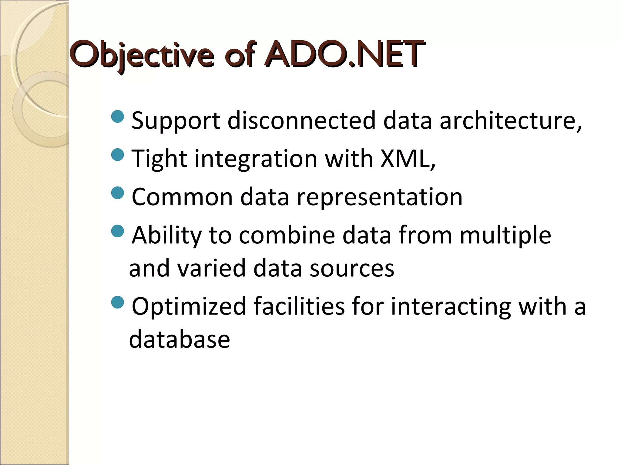 Objective of ADO.NETObjective of ADO.NET
Support disconnected data architecture,
Tight integration with XML,
Common data representation
Ability to combine data from multiple
and varied data sources
Optimized facilities for interacting with a
database
 
