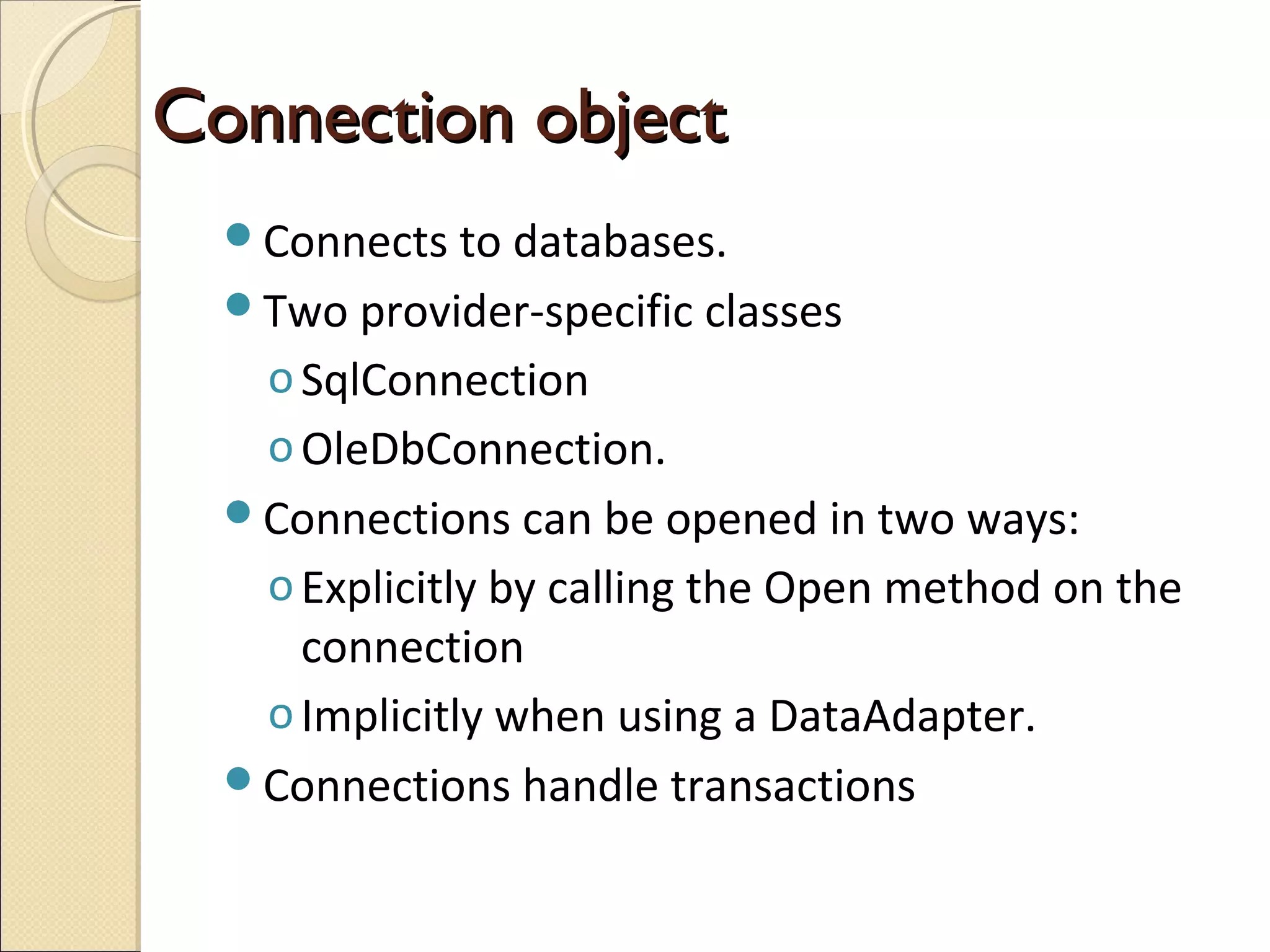Connection objectConnection object
Connects to databases.
Two provider-specific classes
oSqlConnection
oOleDbConnection.
Connections can be opened in two ways:
oExplicitly by calling the Open method on the
connection
oImplicitly when using a DataAdapter.
Connections handle transactions
 