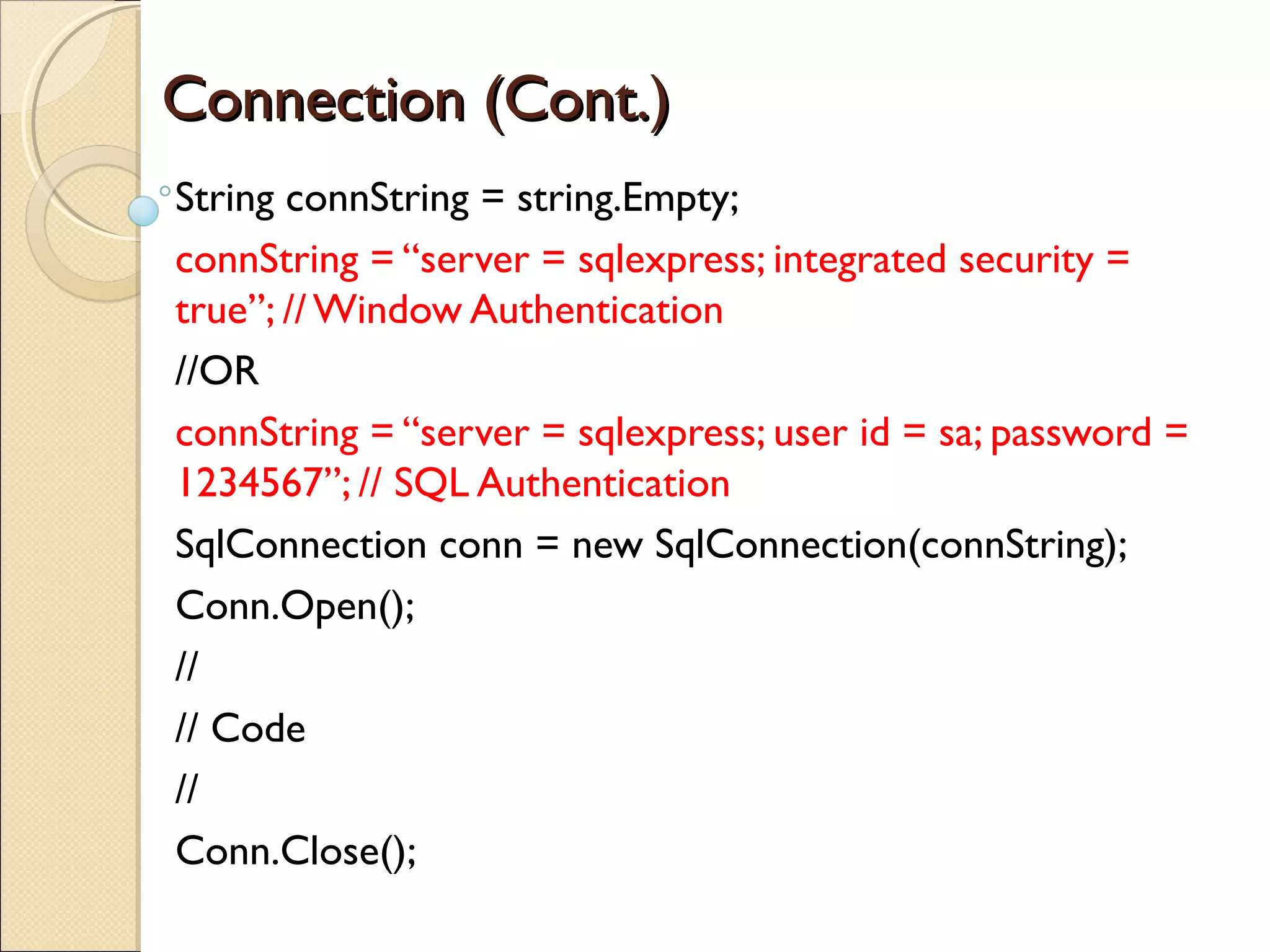 Connection (Cont.)Connection (Cont.)
String connString = string.Empty;
connString = “server = sqlexpress; integrated security =
true”; // Window Authentication
//OR
connString = “server = sqlexpress; user id = sa; password =
1234567”; // SQL Authentication
SqlConnection conn = new SqlConnection(connString);
Conn.Open();
//
// Code
//
Conn.Close();
 