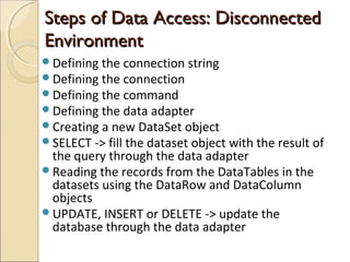 Steps of Data Access: DisconnectedSteps of Data Access: Disconnected
EnvironmentEnvironment
Defining the connection string
Defining the connection
Defining the command
Defining the data adapter
Creating a new DataSet object
SELECT -> fill the dataset object with the result of
the query through the data adapter
Reading the records from the DataTables in the
datasets using the DataRow and DataColumn
objects
UPDATE, INSERT or DELETE -> update the
database through the data adapter
 