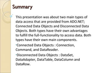 SummarySummary
This presentation was about two main types of
data access that are provided from ADO.NET;
Connected Data Objects and Disconnected Data
Objects. Both types have their own advantages
to fulfill the full-functionality to access data. Both
types have their own main components.
•Connected Data Objects : Connection,
Command, and DataReader.
•Disconnected Data Objects : DataSet,
DataAdapter, DataTable, DataColumn and
DataRow.
 