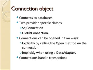 Connection objectConnection object
Connects to databases.
Two provider-specific classes
oSqlConnection
oOleDbConnection.
Connections can be opened in two ways:
oExplicitly by calling the Open method on the
connection
oImplicitly when using a DataAdapter.
Connections handle transactions
 