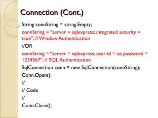 Connection (Cont.)Connection (Cont.)
String connString = string.Empty;
connString = “server = sqlexpress; integrated security =
true”; // Window Authentication
//OR
connString = “server = sqlexpress; user id = sa; password =
1234567”; // SQL Authentication
SqlConnection conn = new SqlConnection(connString);
Conn.Open();
//
// Code
//
Conn.Close();
 