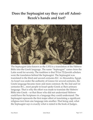 Does the Septuagint say they cut off Adoni-
Bezek's hands and feet?
The Septuagint (also known as the LXX) is a translation of the Hebrew
Bible into the Greek language. The name “Septuagint” comes from the
Latin word for seventy. The tradition is that 70 (or 72) Jewish scholars
were the translators behind the Septuagint. The Septuagint was
translated in the third and second centuries B.C. in Alexandria, Egypt.
As Israel was under the authority of Greece for several centuries, the
Greek language became more and more common. By the 2nd and 1st
centuries B.C., most people in Israel spoke Greek as their primary
language. That is why the effort was made to translate the Hebrew
Bible into Greek – so that those who did not understand Hebrew
could have the Scriptures in a language they could understand. The
Septuagint represents the ﬁrst major effort at translating a signiﬁcant
religious text from one language into another. That being said, what
the Septuagint says is exactly what is stated in the book of Judges.
Tony Mariot Adoni Bezek Page of1 3
 
