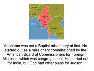Adoniram was not a Baptist missionary at first. He started out as a missionary commissioned by the American Board of Commissioners for Foreign Missions, which was congregational. He started out for India, but God had other plans for Judson. 