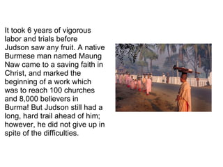 It took 6 years of vigorous labor and trials before Judson saw any fruit. A native Burmese man named Maung Naw came to a saving faith in Christ, and marked the beginning of a work which was to reach 100 churches and 8,000 believers in Burma! But Judson still had a long, hard trail ahead of him; however, he did not give up in spite of the difficulties. 