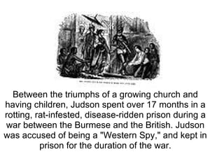 Between the triumphs of a growing church and having children, Judson spent over 17 months in a rotting, rat-infested, disease-ridden prison during a war between the Burmese and the British. Judson was accused of being a "Western Spy," and kept in prison for the duration of the war. 