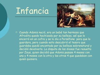 Infancia Cuando Adonis nació, era un bebé tan hermoso que Afrodita quedo hechizada por su belleza, así que lo encerró en un cofre y se lo dio a Perséfone para que lo guardara, pero cuando esta descubrió el tesoro que guardaba quedó encantada por su belleza sobrenatural y decidió devolverlo. La disputa de las diosas fue resuelta por Zeus, quien decidió que Adonis pasase 4 meses con una y 4 meses con la otra y los otros 4 que quedaban con quien quisiera.