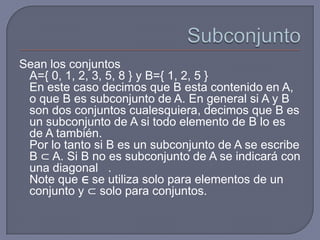 Sean los conjuntos
A={ 0, 1, 2, 3, 5, 8 } y B={ 1, 2, 5 }
En este caso decimos que B esta contenido en A,
o que B es subconjunto de A. En general si A y B
son dos conjuntos cualesquiera, decimos que B es
un subconjunto de A si todo elemento de B lo es
de A también.
Por lo tanto si B es un subconjunto de A se escribe
B ⊂ A. Si B no es subconjunto de A se indicará con
una diagonal .
Note que ∈ se utiliza solo para elementos de un
conjunto y ⊂ solo para conjuntos.

 