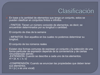 

En base a la cantidad de elementos que tenga un conjunto, estos se
pueden clasificar en conjuntos finitos e infinitos.
- FINITOS: Tienen un número conocido de elementos, es decir, se
encuentran determinados por su longitud o cantidad.
El conjunto de días de la semana

- INFINITOS: Son aquellos en los cuales no podemos determinar su
longitud.
El conjunto de los números reales


Existen dos formas comunes de expresar un conjunto y la selección de una
forma particular de expresión depende de la conveniencia y de ciertas
circunstancias siendo:
-EXTENSIÓN: Cuando se describe a cada uno de los elementos.
A = {a, e, i, o, u}
-COMPRENSIÓN: Cuando se enuncian las propiedades que deben tener
sus elementos.
A = {x | x es una vocal}

 