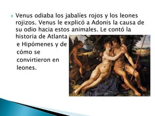  Venus odiaba los jabalíes rojos y los leones
rojizos. Venus le explicó a Adonis la causa de
su odio hacia estos animales. Le contó la
historia de Atlanta
e Hipómenes y de
cómo se
convirtieron en
leones.
