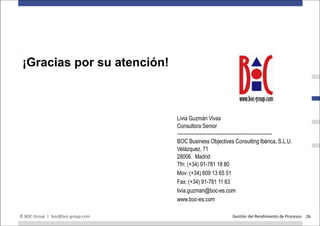 We thank you for your attention!
 ¡Gracias por su atención!
For further questions please contact:




                                        Livia Guzmán Vivas
                                        Consultora Senior
                                        ---------------------------------------------------------
                                        BOC Business Objectives Consulting Ibérica, S.L.U.
                                        Velázquez, 71
                                        28006. Madrid
                                        Tfn: (+34) 91-781 18 80
                                        Mov: (+34) 609 13 65 51
                                        Fax: (+34) 91-781 11 63
                                        livia.guzman@boc-es.com
                                        www.boc-es.com

© BOC Group | boc@boc-group.com                                    Gestión del Rendimiento de Procesos 26
 