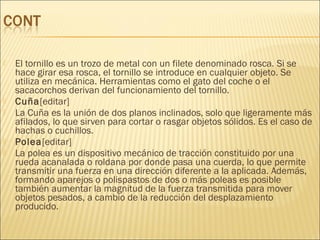  El tornillo es un trozo de metal con un filete denominado rosca. Si se
hace girar esa rosca, el tornillo se introduce en cualquier objeto. Se
utiliza en mecánica. Herramientas como el gato del coche o el
sacacorchos derivan del funcionamiento del tornillo.
 Cuña[editar]
 La Cuña es la unión de dos planos inclinados, solo que ligeramente más
afilados, lo que sirven para cortar o rasgar objetos sólidos. Es el caso de
hachas o cuchillos.
 Polea[editar]
 La polea es un dispositivo mecánico de tracción constituido por una
rueda acanalada o roldana por donde pasa una cuerda, lo que permite
transmitir una fuerza en una dirección diferente a la aplicada. Además,
formando aparejos o polispastos de dos o más poleas es posible
también aumentar la magnitud de la fuerza transmitida para mover
objetos pesados, a cambio de la reducción del desplazamiento
producido.
 