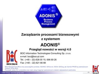 Zarządzanie procesami biznesowymi
                                       z systemem
                                                      ADONIS®
                                      Przegląd nowości w wersji 4.0
                          BOC Information Technologies Consulting Sp. z o.o.
                          e-mail: boc@boc-pl.com
                          Tel.: (+48 – 22) 628 00 15, 696 69 26
                          Fax: (+48 – 22) 621 66 88
    BOC Management Office oraz poszczególne produkty: ADONIS, ADOscore, ADOit, ADOlog, jak również PROfit są zastrzeżonymi
    znakami Grupy BOC.
    Pozostałe nazwy firm, produktów oraz znaki usług mogą być zastrzeżonymi znakami odpowiednich podmiotów.
© BOC Group (www.boc-group.com)                                                                                          -1-
 