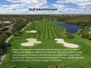 Advertisement
                  Golf Advertisement




A sport that may seem bring to the common eye, but is more to it then it
seems. Easily played but difficult to understand. This sport is made for those
with the capacity of patience and learning that it takes time to get it down.
Quick to pick up lessons but from the best teacher in town , for afforded deals
call (323) 635-0700 ask for the manager if interested!
 