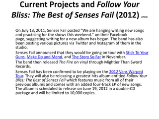 Current Projects and Follow Your
Bliss: The Best of Senses Fail (2012)                                   article




 On July 13, 2011, Senses Fail posted "We are hanging writing new songs
 and practicing for the shows this weekend." on their Facebook
 page, suggesting writing for a new album has begun. The band has also
 been posting various pictures via Twitter and Instagram of them in the
 studio.
 Senses Fail announced that they would be going on tour with Stick To Your
 Guns, Make Do and Mend, and The Story So Far in November.
 The band then released The Fire on vinyl through Mightier Than Sword
 Records.
 Senses Fail has been confirmed to be playing on the 2012 Vans Warped
 Tour. They will also be releasing a greatest hits album entitled Follow Your
 Bliss: The Best of Senses Fail which features music from all of their
 previous albums and comes with an added four-track EP of new songs.
 The album is scheduled to release on June 19, 2012 in a double-CD
 package and will be limited to 10,000 copies.
 