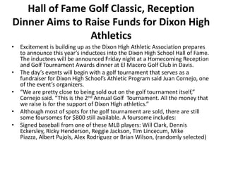 Hall of Fame Golf Classic, Reception
Dinner Aims to Raise Funds for Dixon High
                Athletics
• Excitement is building up as the Dixon High Athletic Association prepares
  to announce this year’s inductees into the Dixon High School Hall of Fame.
  The inductees will be announced Friday night at a Homecoming Reception
  and Golf Tournament Awards dinner at El Macero Golf Club in Davis.
• The day’s events will begin with a golf tournament that serves as a
  fundraiser for Dixon High School’s Athletic Program said Juan Cornejo, one
  of the event’s organizers.
• “We are pretty close to being sold out on the golf tournament itself,”
  Cornejo said. “This is the 2nd Annual Golf Tournament. All the money that
  we raise is for the support of Dixon High athletics.”
• Although most of spots for the golf tournament are sold, there are still
  some foursomes for $800 still available. A foursome includes:
• Signed baseball from one of these MLB players: Will Clark, Dennis
  Eckersley, Ricky Henderson, Reggie Jackson, Tim Lincecum, Mike
  Piazza, Albert Pujols, Alex Rodriguez or Brian Wilson, (randomly selected)
 