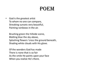 Poem
• God is the greatest artist
  To whom no one can compare,
  Streaking sunsets very beautiful,
  Painting rainbows in the air.

   Brushing green the hillside scene,
   Blotting blue the sky above,
   Splashing flowers 'cross the ground beneath,
   Shading white clouds with His glove.

   Of the wonders God has made
   There is none that is so fair
   As the smile He paints upon your face
   When you realize He's there.
 
