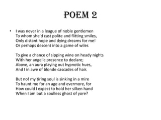 Poem 2
• I was never in a league of noble gentlemen
  To whom she'd cast polite and flitting smiles,
  Only distant hope and dying dreams for me!
  Or perhaps descent into a game of wiles

   To give a chance of sipping wine on heady nights
   With her angelic presence to declare;
   Above, an aura playing out hypnotic hues,
   And I in awe of blonde cascades of hair.

   But no! my tiring soul is sinking in a mire
   To haunt me for an age and evermore, for
   How could I expect to hold her silken hand
   When I am but a soulless ghost of yore?
 