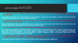 MITOS SOBRE ADOÇÃO
• 1- as pessoas teriam medo de adotar crianças maiores (acima de seis meses) devido à dificuldade
de educação;
As crianças maiores vão compreender ainda melhor o processo de adoção e dentro de uma família
amorosa serão gratas por terem sido escolhidas.
• 2- teriam medo de adotar uma criança que viveu muito tempo em acolhimento institucional pelos
"vícios" que traria consigo;
Uma criança que viveu em um abrigo, com certeza será muito mais feliz dentro do convívio de uma
família, pois assim ela poderá ter um referencial familiar;
• 3- teriam medo de que os pais biológicos pudessem requerer a criança de volta;
As crianças, em geral, são abandonadas ou retiradas de situação de risco. A partir do momento em
que são institucionalizadas, ou seja, guarda passa para o Estado, tem-se esgotado qualquer
alternativa de reinserção à família biológica. Quando alguém adota, aa guarda passa para essa
pessoa e a criança é legalmente sua filha.
• 4- teriam medo de adotar crianças sem saber a origem de seus pais biológicos, pois a
"marginalidade" dos pais seria transmitida geneticamente;
A criação é que vai definir como será o filho e não supostos genes negativos.
 