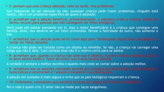 • 5- pensam que uma criança adotada, cedo ou tarde, traz problemas;
Isso independe de ser adotada ou não, qualquer criança pode trazer problemas, ninguém está
isento, não é um problema específico de quem é adotado;
• 6- acreditam que a adoção beneficia, primordialmente, o adotante e não a criança, sendo um
último recurso para pessoas que não conseguem ter filhos biológicos;
Você pode até adotar pensando em si, mas o maior beneficiário é a criança que consegue uma
família. Aliás, isso deveria ser um fator primordial. Pensar a felicidade do outro, não somente a
sua.
• 7- acreditam que a adoção pode servir como algo para "desbloquear algum fator psicológico" e
tentar ter filhos naturais;
A criança não pode ser tratada como um objeto ou remédio. Se não, a criança vai carregar uma
carga que não é dela. Com certeza esse não é o motivo certo para se adotar
• 8- acreditam que, quando a criança não sabe que é adotiva, ocorrem menos problemas; assim,
se deve adotar bebês e "fazer de conta" que é uma família natural;
A verdade é sempre a melhor escolha e quanto mais cedo se contar sobre a adoção melhor.
• 9- acreditam que as adoções realizadas através dos Juizados são demoradas, discriminatórias e
burocráticas e recorreriam à “adoção à brasileira" caso decidissem;
A adoção em juizados é mais segura e evita que os pais biológicos requeiram a criança.
• 10- finalmente, consideram que somente os laços de sangue são "fortes e verdadeiros".
Pai e mãe é quem cria. E amor não se mede por laços sanguíneos.
 