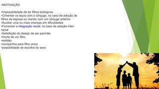 •MOTIVAÇÃO
•Impossibilidade de ter filhos biológicos
•Cimentar os laços com o cônjuge, no caso de adoção de
filhos da esposa ou marido com um cônjuge anterior
•Auxiliar uma ou mais crianças em dificuldades
•Fomentar a integração racial, no caso de adoção inter-
racial
•Satisfação do desejo de ser pai/mãe
•morte de um filho
•solidão
•companhia para filho único
•possibilidade de escolha do sexo
 