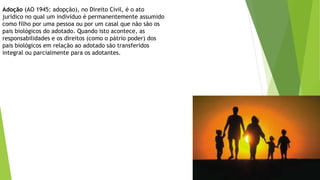 Adoção (AO 1945: adopção), no Direito Civil, é o ato
jurídico no qual um indivíduo é permanentemente assumido
como filho por uma pessoa ou por um casal que não são os
pais biológicos do adotado. Quando isto acontece, as
responsabilidades e os direitos (como o pátrio poder) dos
pais biológicos em relação ao adotado são transferidos
integral ou parcialmente para os adotantes.
 