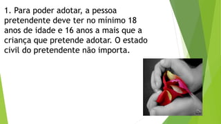 1. Para poder adotar, a pessoa
pretendente deve ter no mínimo 18
anos de idade e 16 anos a mais que a
criança que pretende adotar. O estado
civil do pretendente não importa.
 