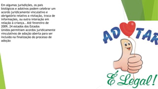 Em algumas jurisdições, os pais
biológicos e adotivos podem celebrar um
acordo juridicamente vinculativo e
obrigatório relativo a visitação, troca de
informações, ou outra interação em
relação à criança.. Até fevereiro de
2009, 24 estados dos Estados
Unidos permitiam acordos juridicamente
vinculativos de adoção aberta para ser
incluído na finalização do processo de
adoção
 