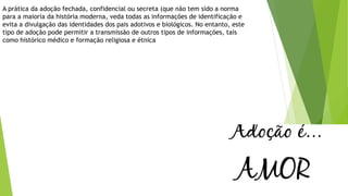 A prática da adoção fechada, confidencial ou secreta (que não tem sido a norma
para a maioria da história moderna, veda todas as informações de identificação e
evita a divulgação das identidades dos pais adotivos e biológicos. No entanto, este
tipo de adoção pode permitir a transmissão de outros tipos de informações, tais
como histórico médico e formação religiosa e étnica
 