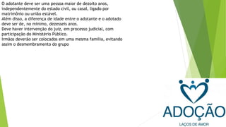 O adotante deve ser uma pessoa maior de dezoito anos,
independentemente do estado civil, ou casal, ligado por
matrimônio ou união estável.
Além disso, a diferença de idade entre o adotante e o adotado
deve ser de, no mínimo, dezesseis anos.
Deve haver intervenção do juiz, em processo judicial, com
participação do Ministério Público.
Irmãos deverão ser colocados em uma mesma família, evitando
assim o desmembramento do grupo
 