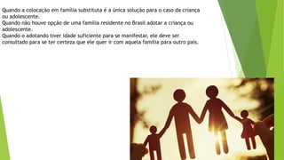 Quando a colocação em família substituta é a única solução para o caso da criança
ou adolescente.
Quando não houve opção de uma família residente no Brasil adotar a criança ou
adolescente.
Quando o adotando tiver idade suficiente para se manifestar, ele deve ser
consultado para se ter certeza que ele quer ir com aquela família para outro país.
 