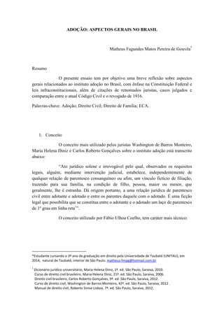 ADOÇÃO: ASPECTOS GERAIS NO BRASIL 
Matheus Fagundes Matos Pereira de Gouvêa* 
Resumo 
O presente ensaio tem por objetivo uma breve reflexão sobre aspectos gerais relacionados ao instituto adoção no Brasil, com ênfase na Constituição Federal e leis infraconstitucionais, além de citações de renomados juristas, casos julgados e comparação entre o atual Código Civil e o revogado de 1916. 
Palavras-chave: Adoção; Direito Civil; Direito de Família; ECA. 
1. Conceito 
O conceito mais utilizado pelos juristas Washington de Barros Monteiro, Maria Helena Diniz e Carlos Roberto Gonçalves sobre o instituto adoção está transcrito abaixo: 
“Ato jurídico solene e irrevogável pelo qual, observados os requisitos legais, alguém, mediante intervenção judicial, estabelece, independentemente de qualquer relação de parentesco consanguíneo ou afim, um vínculo fictício de filiação, trazendo para sua família, na condição de filho, pessoa, maior ou menor, que geralmente, lhe é estranha. Dá origem portanto, a uma relação jurídica de parentesco civil entre adotante e adotado e entre os parentes daquele com o adotado. É uma ficção legal que possibilita que se constitua entre o adotante e o adotado um laço de parentesco de 1º grau em linha reta1”. 
O conceito utilizado por Fábio Ulhoa Coelho, tem caráter mais técnico: 
*Estudante cursando o 3º ano de graduação em direito pela Universidade de Taubaté (UNITAU), em 2014, natural de Taubaté, interior de São Paulo. matheus-fmpg@hotmail.com.br 
1 Dicionário jurídico universitário, Maria Helena Diniz, 1ª. ed. São Paulo, Saraiva, 2010. 
Curso de direito civil brasileiro, Maria Helena Diniz, 21ª. ed. São Paulo, Saraiva, 2006. 
Direito civil brasileiro, Carlos Roberto Gonçalves, 9ª. ed. São Paulo, Saraiva, 2012. 
Curso de direito civil, Washington de Barros Monteiro, 42ª. ed. São Paulo, Saraiva, 2012 . 
Manual de direito civil, Roberto Sinise Lisboa, 7ª. ed. São Paulo, Saraiva, 2012.  