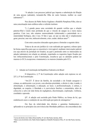 “A adoção é um processo judicial que importa a substituição da filiação de uma pessoa (adotado), tornando-lhe filha de outro homem, mulher ou casal (adotantes)2”. 
Nos dizeres de Pablo Stolze Gagliano e Rodolfo Pamplona Filho, têm-se uma conceituação mais enfática sobre o referido instituto: 
“[...] grande passo uma sociedade dá quando verifica que a relação paterno-filial é muito mais profunda do que o vínculo de sangue ou a mera marca genética. Com isso, não estamos menoscabando (rebaixando) a paternidade ou a maternidade biológica, não é isso. O fato é que, ser pai ou mãe não é simplesmente gerar, procriar, mas sim, indiscutivelmente, criar, cuidar, dedicar amor3”. 
Com estes conceitos elencados agora passo a formular a seguinte ideia: 
Trata-se de um ato jurídico (é o ato realizado por agentes), solenes (pois há forma específica para que se concretize) e irrevogável, mediante intervenção judicial (ou seja através da jurisdição do Estado), na qual a pretensão entre os interessados na adoção (adotantes) em relação ao adotado, respeitados os requisitos legais fixados por leis infraconstitucionais e pela Constituição, ressalta-se que os adotados podem ser maiores (o ECA excepciona o tratamento) e os maiores (tratados pelo CC). 
2. Adoção na Constituição da República Federativa do Brasil 
O dispositivo, § 5º da Constituição sobre adoção está expresso no art. 227, § 5º da Constituição: 
“Art.227. É dever da família, da sociedade e do Estado assegurar à criança, ao adolescente e ao jovem, com absoluta prioridade, o direito à vida, à saúde, à alimentação, à alimentação, à educação, ao lazer, à profissionalização, à cultura, à dignidade, ao respeito, à liberdade e à convivência familiar e comunitária, além de coloca-los a salvo de toda forma de negligência, discriminação, exploração, violência, crueldade e opressão. 
§5º. A adoção será assistida pelo Poder Público, na forma da lei, que estabelecerá casos e condições de sua efetivação por parte de estrangeiros.” 
Em face da relatividade dos direitos e garantias fundamentais e aplicando-se os princípios da convivência das liberdades públicas e da concordância das 
2 Curso de direito civil, Fábio Ulhoa Coelho, 5ª. ed. São Paulo, Saraiva, 2012. 
3 Novo curso de direito civil, Pablo Stolze Gagliano e Rodolfo Pamplona Filho, 2ª. ed. São Paulo, Saraiva, 2012.  