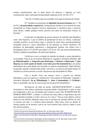 normas constitucionais, não se pode deixar de observar o disposto no texto constitucional, sobre o princípio da paternidade responsável (CF, art 226, §7º)4. 
“Art.226. A família, base da sociedade, tem especial proteção do Estado. 
§7º. Fundado nos princípios da dignidade da pessoa humana (art. 1º, III da CF) e da paternidade responsável, o planejamento familiar é livre decisão do casal, competindo ao Estado propiciar recursos educacionais e científicos para o exercício desse direito, vedada qualquer forma coercitiva por parte de instituições oficiais ou privadas.” 
O principio da dignidade da pessoa humana foi definido pela República como valor Supremo, o que no âmbito da ponderação de bens ou valores, o princípio estudado, justifica, ou até mesmo exige, a restrição de outros bens constitucionalmente protegidos (nota-se a suma importância de tal princípio no direito brasileiro). Os princípios da paternidade responsável e planejamento familiar este último com a promulgação da Lei nº 9.263/96, que regula o §7º do art. 226, que trata do planejamento familiar, estabelece penalidade e dá outras providências. 
Verificou-se com a evolução do instituto da adoção, a suma importância na sociedade. Trata-se de um instituto filantrópico5 (segundo o dicionário Michaelis: sm gr Philanthropikós, 1. Inspirado pela filantropia. 2. Relativo à filantropia. 3. Que dispensa ou recebe ajuda de fundos reservados para fins humanitários.). de caráter humanitário, pois, pela adoção são socorrido os menores desamparados. Papel diferente do passado, quando a adoção tinha caráter substitutivo, na qual sua principal função era satisfazer os anseios pessoais e sociais, das pessoas que não podiam ter filhos. 
Com a devida Vênia aos autores, tomo o conceito de instituto filantrópico, como um equívoco e substituo por “uma espécie de filantropia” (segundo o dicionário Michaelis: fm gr Philanthopia, 1. Amor à humanidade. 2. Caridade), mais se assemelha a um ato de amor do que um ato para fins humanitários. 
Servindo-me da lição do jurista AZZARITI-MARTINEZ6, a adoção incrementa os mais nobres sentimentos de generosidade e beneficência, o qual se tomo por fundamento e deve ser estimulados pelo interesse social. Para WASHINGTON DE BARROS MONTEIRO7, a adoção é o instituto dos mais nobres e importantes, que tem como princípio norteador o melhor interesse da criança8. Tem-se como objetivo colocar dentro do seio familiar adequado menor que se encontra em situação familiar de risco ou mesmo sem pais, é a essência desse princípio. Além disso, tanto na adoção de maiores quanto na de menores, tem-se em vista estreitar laços afetivos, dando a esses elos efeitos jurídicos. 
4 Direito Constitucional, Alexandre de Moraes, 29ª . ed. São Paulo, Atlas, 2013. 
5 http://michaelis.uol.com.br/moderno/portugues/definicao/filantropico%20_966073.html 
6 Apud. Curso de Direito Civil Brasileiro, Washington de Barros Monteiro, 42. ed. São Paulo, Saraiva, 2012. 
7 Curso de Direito Civil Brasileiro, Washington de Barros Monteiro, 42. ed. São Paulo, Saraiva, 2012. 
8 Que sem encontra no art. 100, IV (incluído pela Lei nº 12.010/09).  