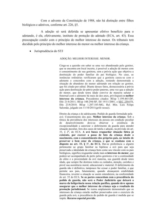 Com o advento da Constituição de 1988, não há distinção entre filhos biológicos e adotivos, conforme art. 226, §5. 
A adoção só será deferida se apresentar efetivo benefício para o adotando, é ela, efetivamente, instituto de proteção do adotado (ECA, art. 43). Essa preocupação condiz com o princípio do melhor interesse do menor. Os tribunais tem decidido pelo princípio do melhor interesse do menor ou melhor interesse da criança. 
 Jurisprudência do STJ ADOÇÃO. MELHOR INTERESSE. MENOR. Cinge-se a questão em saber se uma vez abandonado pelo genitor, que se encontra em local incerto, é possível a adoção de menor com o consentimento de sua genitora, sem a prévia ação que objetiva a destituição do poder familiar do pai biológico. No caso, as instâncias ordinárias verificaram que a genitora casou-se com o adotante e concordou com a adoção, restando demonstrada a situação de abandono do menor adotando em relação ao genitor, que foi citado por edital. Diante desses fatos, desnecessária a prévia ação para destituição do pátrio poder paterno, uma vez que a adoção do menor, que desde tenra idade convive de maneira salutar e fraternal com o adotante há mais de dez anos, privilegiará o melhor interesse da criança. Precedentes citados: REsp 1.199.465-DF, DJe 21/6/2011; REsp 100.294-SP, DJ 19/11/2001, e SEC 259-EX, DJe 23/8/2010. REsp 1.207.185-MG, Rel. Min. Luis Felipe Salomão, julgado em 11/10/2011(grifo nosso). Direito da criança e do adolescente. Pedido de guarda formulado pela avó. Consentimento dos pais. Melhor interesse da criança. Sob a tônica da prevalência dos interesses da pessoa em condição peculiar de desenvolvimento deve-se observar a existência da excepcionalidade a autorizar o deferimento da guarda para atender situação peculiar, fora dos casos de tutela e adoção, na previsão do art. 33, § 2º, do ECA. A avó busca resguardar situação fática já existente, por exercer a posse de fato da criança desde o nascimento, com o consentimento dos próprios pais, no intuito de preservar o bem estar da criança, o que se coaduna com o disposto no art. 33, § 1º, do ECA. Dar-se preferência a alguém pertencente ao grupo familiar na hipótese a avó para que seja preservada a identidade da criança bem como seu vínculo com os pais biológicos, significa resguardar ainda mais o interesse do menor, que poderá ser acompanhado de perto pelos genitores e ter a continuidade do afeto e a proximidade da avó materna, sua guardiã desde tenra idade, que sempre lhe destinou todos os cuidados, atenção, carinhos e provê sua assistência moral, educacional e material. O deferimento da guarda não é definitivo, tampouco faz cessar o poder familiar, o que permite aos pais, futuramente, quando alcançarem estabilidade financeira, reverter a situação se assim entenderem, na conformidade do art. 35 do ECA. Se as partes concordam com a procedência do pedido de guarda, não será o Poder Judiciário que deixará a marca da beligerância nessa relação pacífica, quando deve apenas assegurar que o melhor interesse da criança seja o resultado da prestação jurisdicional. Se restou amplamente demonstrado que os interesses da criança estarão melhor preservados com o exercício da guarda pela avó, a procedência do pedido de guarda é medida que se impõe. Recurso especial provido.  