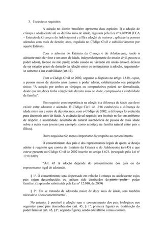 3. Espécies e requisitos 
A adoção no direito brasileiro apresenta duas espécies: I) a adoção de criança e adolescente até os dezoito anos de idade, regulada pela Lei nº 8.069/90 (ECA – Estatuto da Criança e do Adolescente) e a II) a adoção de maiores , aplicável a pessoas adotadas com mais de dezoito anos, regulada no Código Civil e subsidiariamente por aquele Estatuto. 
Com o advento do Estatuto da Criança e do Adolescente, tendo o adotante mais de vinte e um anos de idade, independentemente do estado civil, passou a poder adotar, tivesse ou não prole; sendo casado ou vivendo em união estável, deixou de ser exigido prazo de duração da relação entre os pretendentes à adoção, requerendo- se somente a sua estabilidade (art.42). 
Com o Código Civil de 2002, segundo o disposto no artigo 1.618, caput, a pessoa maior de dezoito anos passou a poder adotar, estabelecendo seu parágrafo único: “A adoção por ambos os cônjuges ou companheiros poderá ser formalizada, desde que um deles tenha completado dezoito anos de idade, comprovada a estabilidade da família”. 
Um requisito com importância na adoção é a diferença de idade que deve existir entre adotante e adotado. O Código Civil de 1916 estabelecia a diferença de idade entre um e outro de dezoito anos, com o Código de 2002, a diferença foi reduzida para dezesseis anos de idade. A essência de tal requisito era instituir no lar um ambiente de respeito e austeridade, resultado da natural ascendência de pessoa de mais idade sobre a outra mais jovem (por exemplo: como acontece na família natural entre pais e filhos). 
Outro requisito não menos importante diz respeito ao consentimento. 
O consentimento dos pais e dos representantes legais de quem se deseja adotar é requisito que consta do Estatuto da Criança e do Adolescente (art.45) e que esteve presente no Código Civil de 2002 inscrito no artigo 1.621, (revogado pela Lei nº 12.010/09). “Art. 45 A adoção depende do consentimento dos pais ou do representante legal do adotando. 
§ 1º. O consentimento será dispensado em relação à criança ou adolescente cujos pais sejam desconhecidos ou tenham sido destituídos do pátrio poder poder familiar. (Expressão substituída pela Lei nº 12.010, de 2009) 
§ 2º. Em se tratando de adotando maior de doze anos de idade, será também necessário o seu consentimento”. 
No entanto, é possível a adoção sem o consentimento dos pais biológicos nos seguintes caso: pais desconhecidos (art. 45, § 1º, primeira figura) ou destituição do poder familiar (art. 45, §1º, segunda figura), sendo este último o mais comum.  
