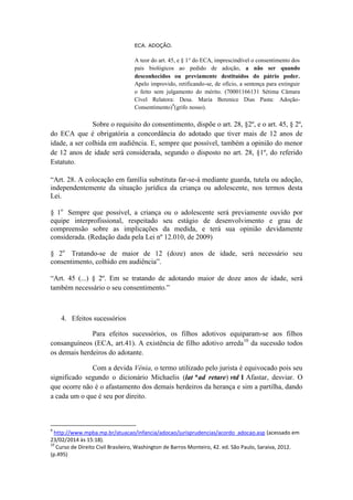 ECA. ADOÇÃO. 
A teor do art. 45, e § 1° do ECA, imprescindível o consentimento dos pais biológicos ao pedido de adoção, a não ser quando desconhecidos ou previamente destituídos do pátrio poder. Apelo improvido, retificando-se, de ofício, a sentença para extinguir o feito sem julgamento do mérito. (70001166131 Sétima Câmara Cível Relatora: Desa. Maria Berenice Dias Pasta: Adoção- Consentimento)9(grifo nosso). 
Sobre o requisito do consentimento, dispõe o art. 28, §2º, e o art. 45, § 2º, do ECA que é obrigatória a concordância do adotado que tiver mais de 12 anos de idade, a ser colhida em audiência. E, sempre que possível, também a opinião do menor de 12 anos de idade será considerada, segundo o disposto no art. 28, §1º, do referido Estatuto. “Art. 28. A colocação em família substituta far-se-á mediante guarda, tutela ou adoção, independentemente da situação jurídica da criança ou adolescente, nos termos desta Lei. § 1o Sempre que possível, a criança ou o adolescente será previamente ouvido por equipe interprofissional, respeitado seu estágio de desenvolvimento e grau de compreensão sobre as implicações da medida, e terá sua opinião devidamente considerada. (Redação dada pela Lei nº 12.010, de 2009) § 2o Tratando-se de maior de 12 (doze) anos de idade, será necessário seu consentimento, colhido em audiência”. “Art. 45 (...) § 2º. Em se tratando de adotando maior de doze anos de idade, será também necessário o seu consentimento.” 
4. Efeitos sucessórios 
Para efeitos sucessórios, os filhos adotivos equiparam-se aos filhos consanguíneos (ECA, art.41). A existência de filho adotivo arreda10 da sucessão todos os demais herdeiros do adotante. 
Com a devida Vênia, o termo utilizado pelo jurista é equivocado pois seu significado segundo o dicionário Michaelis (lat *ad retare) vtd 1 Afastar, desviar. O que ocorre não é o afastamento dos demais herdeiros da herança e sim a partilha, dando a cada um o que é seu por direito. 
9 http://www.mpba.mp.br/atuacao/infancia/adocao/jurisprudencias/acordo_adocao.asp (acessado em 23/02/2014 às 15:18). 
10 Curso de Direito Civil Brasileiro, Washington de Barros Monteiro, 42. ed. São Paulo, Saraiva, 2012. (p.495)  