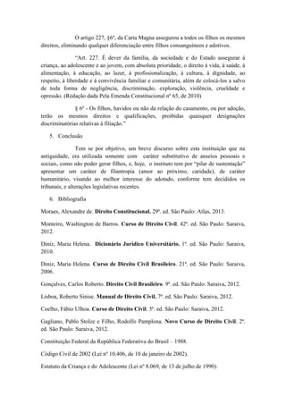 O artigo 227, §6º, da Carta Magna assegurou a todos os filhos os mesmos direitos, eliminando qualquer diferenciação entre filhos consanguíneos e adotivos. “Art. 227. É dever da família, da sociedade e do Estado assegurar à criança, ao adolescente e ao jovem, com absoluta prioridade, o direito à vida, à saúde, à alimentação, à educação, ao lazer, à profissionalização, à cultura, à dignidade, ao respeito, à liberdade e à convivência familiar e comunitária, além de colocá-los a salvo de toda forma de negligência, discriminação, exploração, violência, crueldade e opressão. (Redação dada Pela Emenda Constitucional nº 65, de 2010) § 6º - Os filhos, havidos ou não da relação do casamento, ou por adoção, terão os mesmos direitos e qualificações, proibidas quaisquer designações discriminatórias relativas à filiação.” 
5. Conclusão 
Tem se por objetivo, um breve discurso sobre esta instituição que na antiguidade, era utilizada somente com caráter substitutivo de anseios pessoais e sociais, como não poder gerar filhos, e, hoje, o instituto tem por “pilar de sustentação” apresentar um caráter de filantropia (amor ao próximo, caridade), de caráter humanitário, visando ao melhor interesse do adotado, conforme tem decididos os tribunais, e alterações legislativas recentes. 
6. Bibliografia 
Moraes, Alexandre de. Direito Constitucional. 29ª. ed. São Paulo: Atlas, 2013. 
Monteiro, Washington de Barros. Curso de Direito Civil. 42ª. ed. São Paulo: Saraiva, 2012. 
Diniz, Maria Helena. Dicionário Jurídico Universitário. 1ª. ed. São Paulo: Saraiva, 2010. 
Diniz, Maria Helena. Curso de Direito Civil Brasileiro. 21ª. ed. São Paulo: Saraiva, 2006. 
Gonçalves, Carlos Roberto. Direito Civil Brasileiro. 9ª. ed. São Paulo: Saraiva, 2012. 
Lisboa, Roberto Sinise. Manual de Direito Civil. 7ª. ed. São Paulo: Saraiva, 2012. 
Coelho, Fábio Ulhoa. Curso de Direito Civil. 5ª. ed. São Paulo: Saraiva, 2012. 
Gagliano, Pablo Stolze e Filho, Rodolfo Pamplona. Novo Curso de Direito Civil. 2ª. ed. São Paulo: Saraiva, 2012. 
Constituição Federal da República Federativa do Brasil – 1988. 
Código Civil de 2002 (Lei nº 10.406, de 10 de janeiro de 2002). 
Estatuto da Criança e do Adolescente (Lei nº 8.069, de 13 de julho de 1990).  