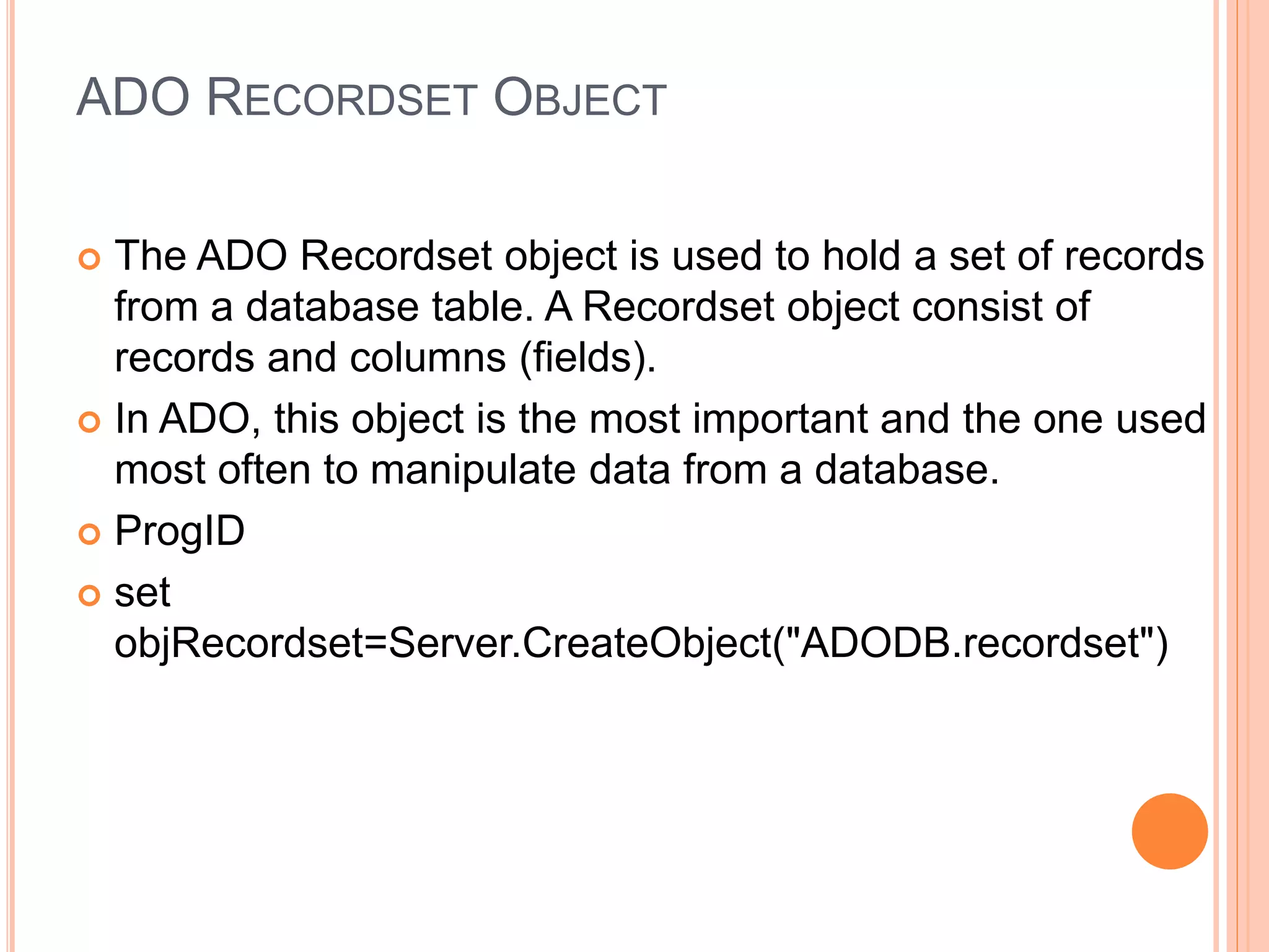 ADO RECORDSET OBJECT
 The ADO Recordset object is used to hold a set of records
from a database table. A Recordset object consist of
records and columns (fields).
 In ADO, this object is the most important and the one used
most often to manipulate data from a database.
 ProgID
 set
objRecordset=Server.CreateObject("ADODB.recordset")
 
